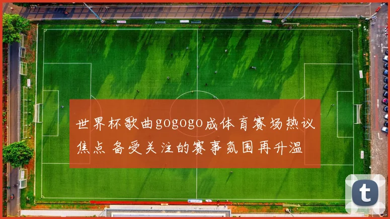 世界杯歌曲gogogo成体育赛场热议焦点 备受关注的赛事氛围再升温