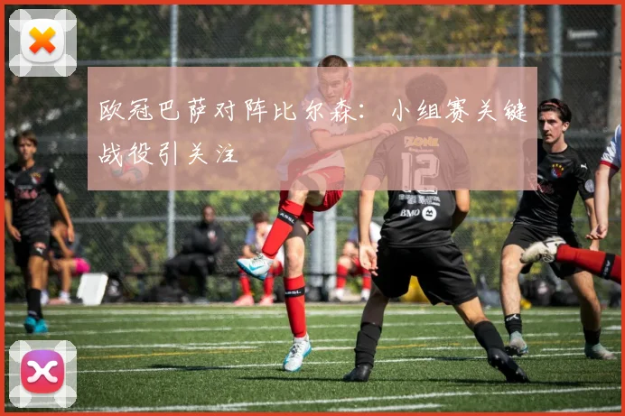 欧冠巴萨对阵比尔森:小组赛关键战役引关注