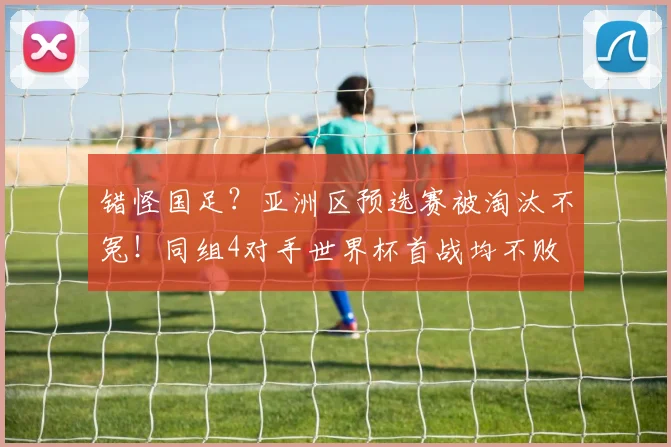 错怪国足?亚洲区预选赛被淘汰不冤!同组4对手世界杯首战均不败