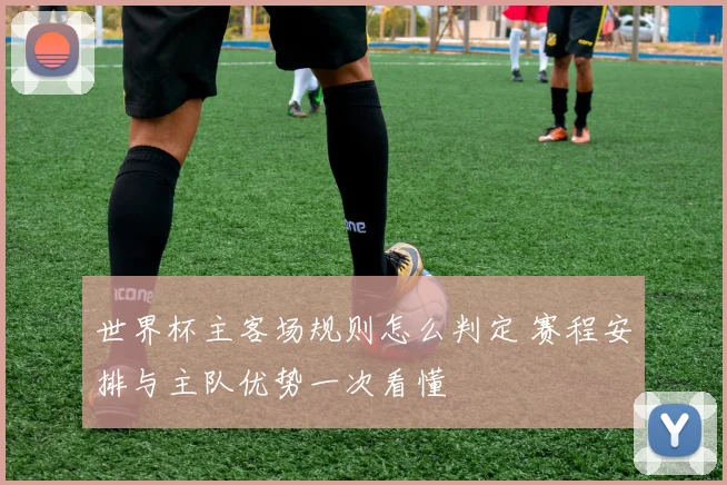世界杯主客场规则怎么判定 赛程安排与主队优势一次看懂
