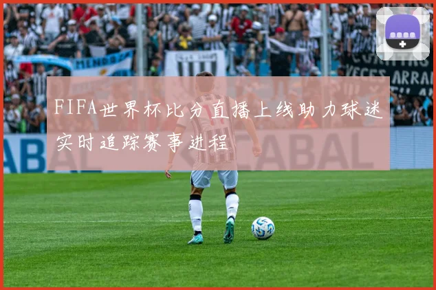 FIFA世界杯比分直播上线助力球迷实时追踪赛事进程