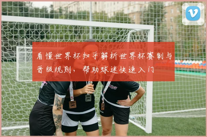 看懂世界杯知乎解析世界杯赛制与晋级规则,帮助球迷快速入门