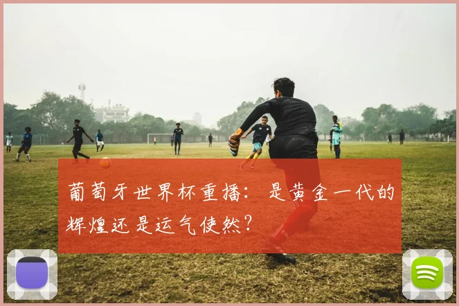 葡萄牙世界杯重播:是黄金一代的辉煌还是运气使然?