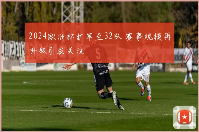 2024欧洲杯扩军至32队 赛事规模再升级引发关注