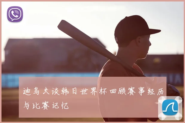 迪乌夫谈韩日世界杯回顾赛事经历与比赛记忆