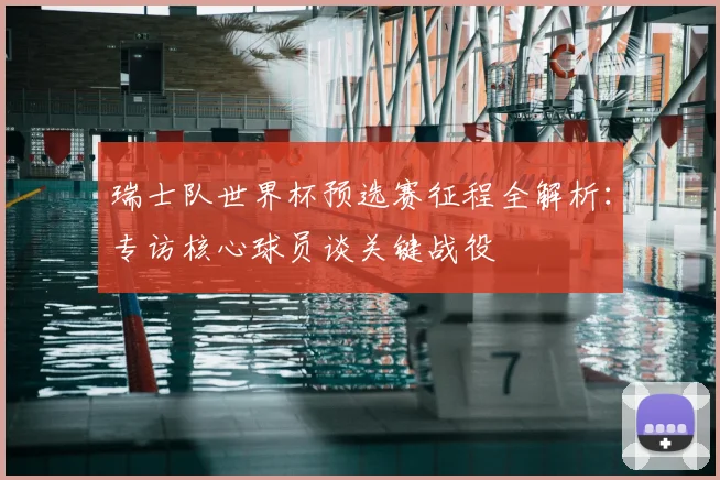 瑞士队世界杯预选赛征程全解析:专访核心球员谈关键战役