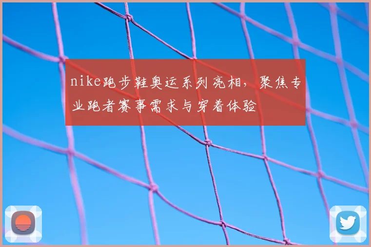 nike跑步鞋奥运系列亮相，聚焦专业跑者赛事需求与穿着体验