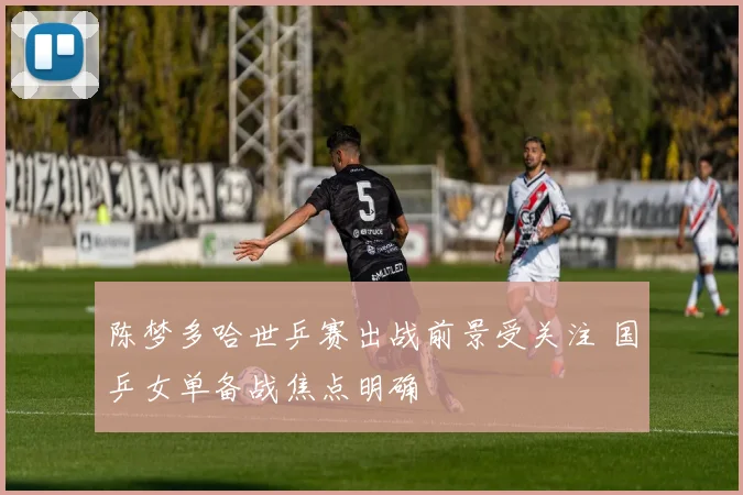 陈梦多哈世乒赛出战前景受关注 国乒女单备战焦点明确
