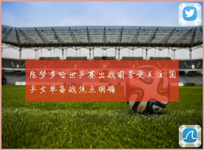 陈梦多哈世乒赛出战前景受关注 国乒女单备战焦点明确