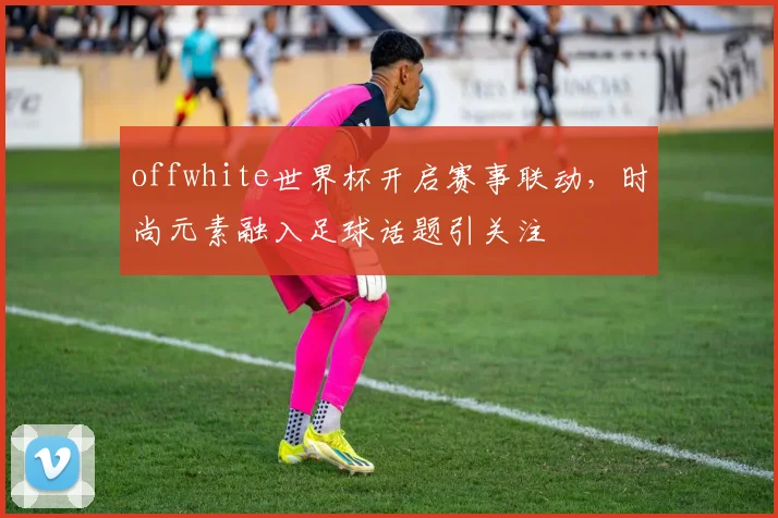 offwhite世界杯开启赛事联动，时尚元素融入足球话题引关注
