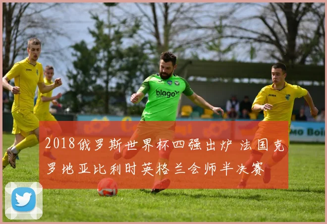2018俄罗斯世界杯四强出炉 法国克罗地亚比利时英格兰会师半决赛