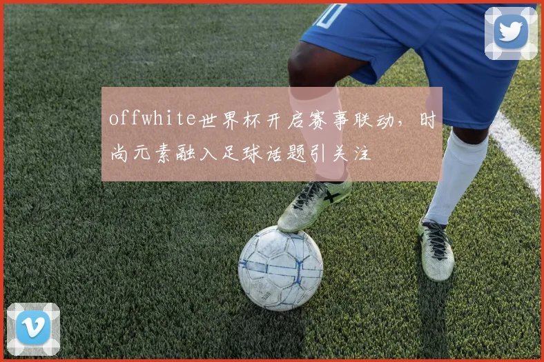 offwhite世界杯开启赛事联动，时尚元素融入足球话题引关注