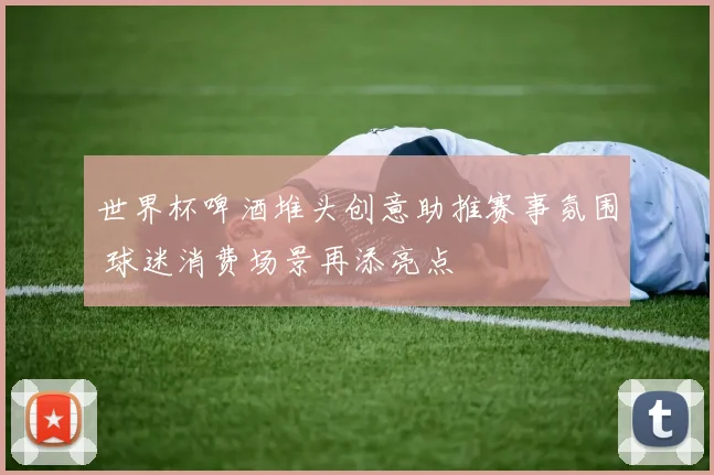 世界杯啤酒堆头创意助推赛事氛围 球迷消费场景再添亮点