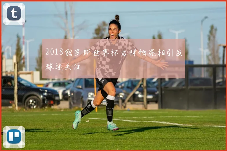 2018俄罗斯世界杯吉祥物亮相引发球迷关注