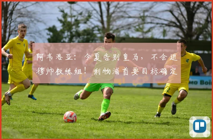 阿韦洛亚：今夏告别皇马，不会进穆帅教练组！利物浦首要目标确定