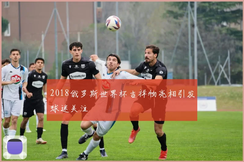 2018俄罗斯世界杯吉祥物亮相引发球迷关注