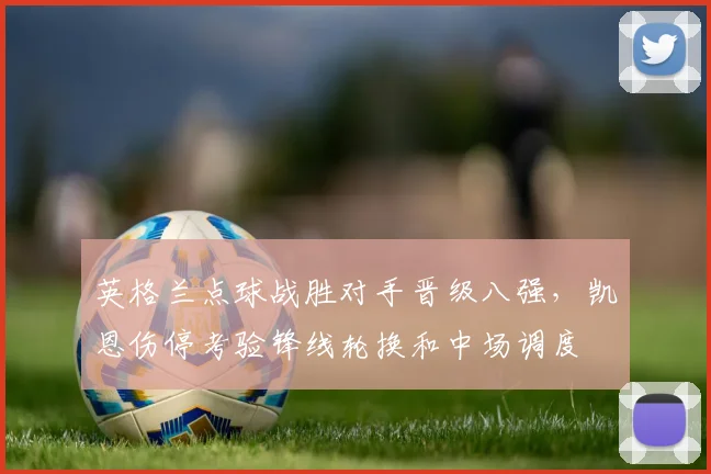 英格兰点球战胜对手晋级八强，凯恩伤停考验锋线轮换和中场调度