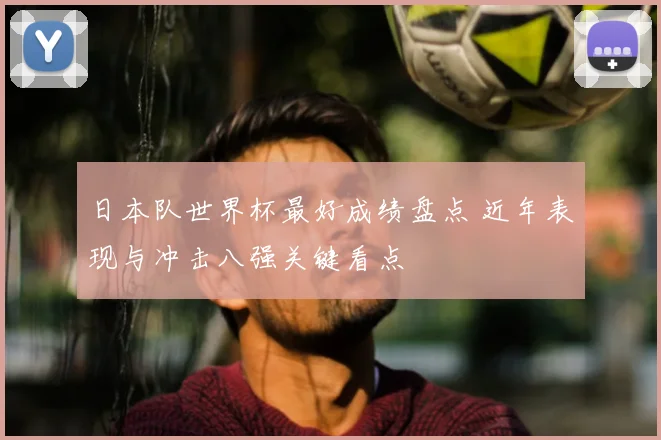 日本队世界杯最好成绩盘点 近年表现与冲击八强关键看点