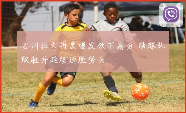金州拉文再度爆发砍下高分 助球队取胜并延续连胜势头