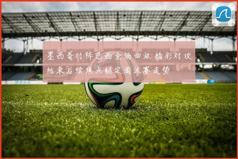 墨西哥对阵巴西全场回放 精彩对攻结束后续焦点锁定淘汰赛走势