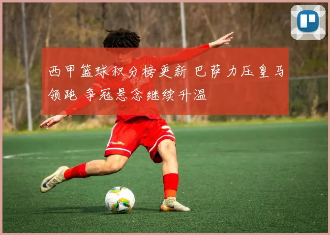 西甲篮球积分榜更新 巴萨力压皇马领跑 争冠悬念继续升温