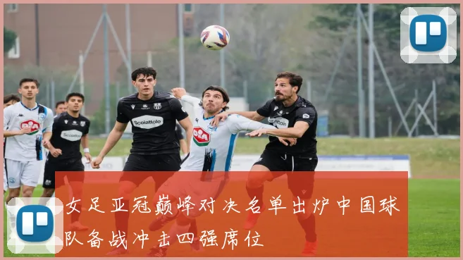 女足亚冠巅峰对决名单出炉中国球队备战冲击四强席位