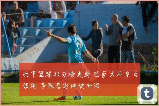 西甲篮球积分榜更新 巴萨力压皇马领跑 争冠悬念继续升温