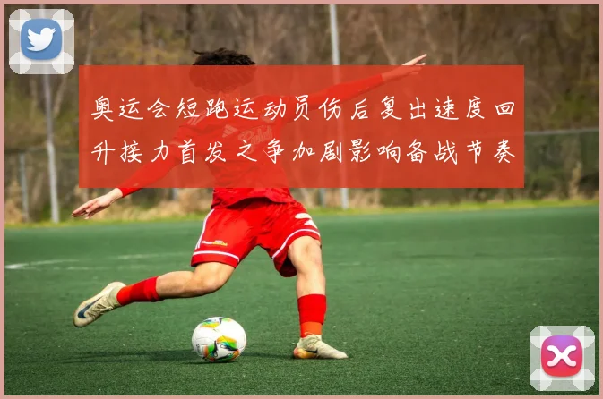 奥运会短跑运动员伤后复出速度回升接力首发之争加剧影响备战节奏