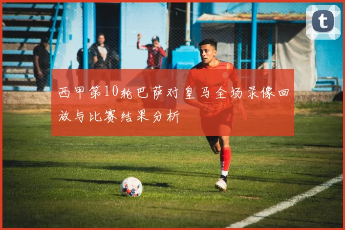 西甲第10轮巴萨对皇马全场录像回放与比赛结果分析