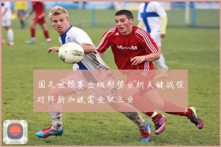 国足世预赛出线形势分析关键战役对阵新加坡需全取三分