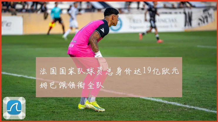 法国国家队球员总身价达19亿欧元姆巴佩领衔全队