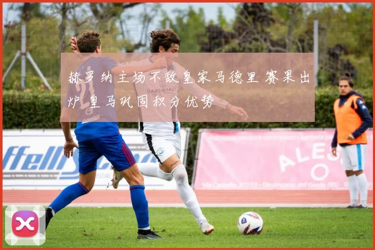 赫罗纳主场不敌皇家马德里 赛果出炉 皇马巩固积分优势
