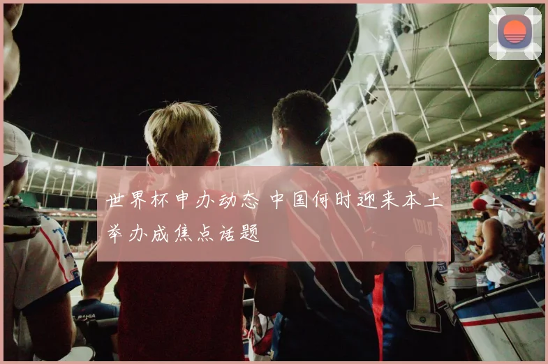 世界杯申办动态 中国何时迎来本土举办成焦点话题