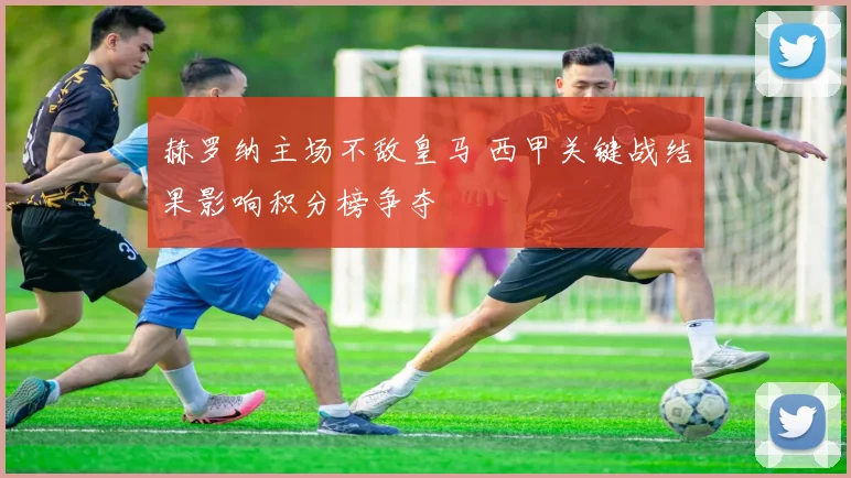 赫罗纳主场不敌皇马 西甲关键战结果影响积分榜争夺