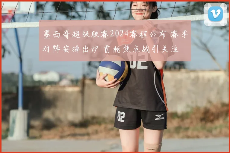 墨西哥超级联赛2024赛程公布 赛季对阵安排出炉 首轮焦点战引关注