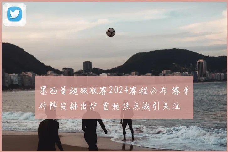 墨西哥超级联赛2024赛程公布 赛季对阵安排出炉 首轮焦点战引关注