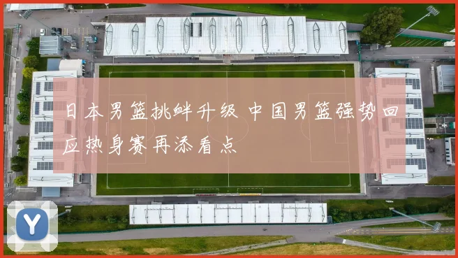 日本男篮挑衅升级 中国男篮强势回应热身赛再添看点