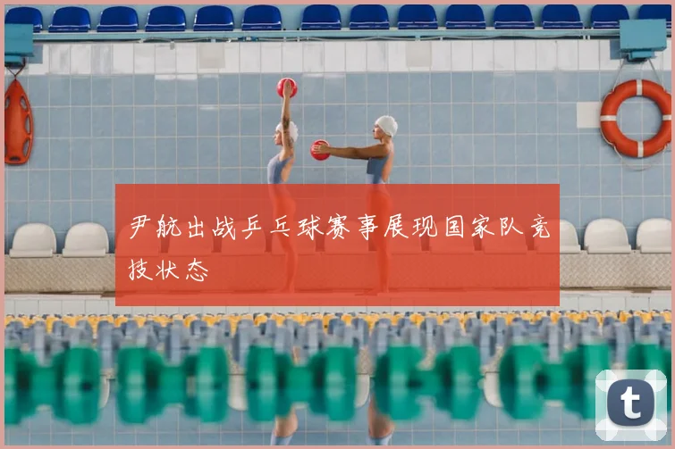 尹航出战乒乓球赛事展现国家队竞技状态