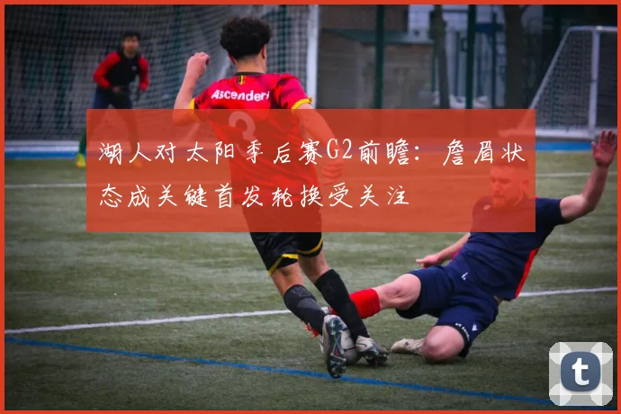 湖人对太阳季后赛G2前瞻：詹眉状态成关键首发轮换受关注