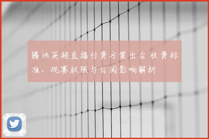 腾讯英超直播付费方案出台 收费标准、观赛权限与订阅影响解析
