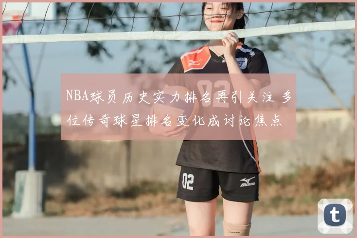NBA球员历史实力排名再引关注 多位传奇球星排名变化成讨论焦点