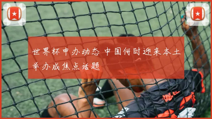 世界杯申办动态 中国何时迎来本土举办成焦点话题